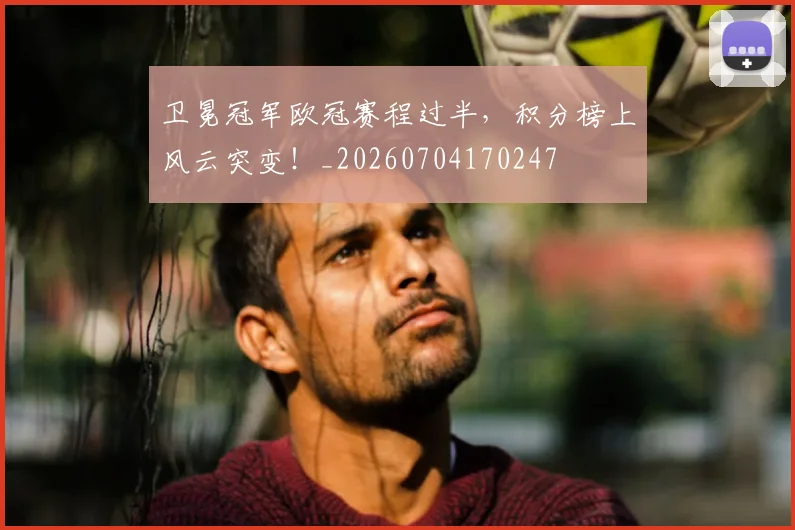 卫冕冠军欧冠赛程过半,积分榜上风云突变!_20260704170247
