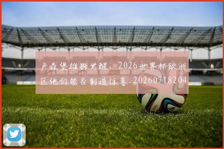 卢森堡雄狮觉醒,2026世界杯欧洲区他们能否制造惊喜_20260718204625
