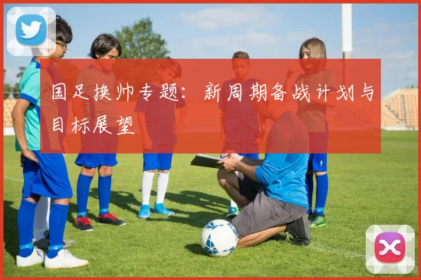 国足换帅专题：新周期备战计划与目标展望