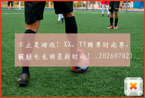 不止是游戏!XX、YY跨界时尚界,解锁电竞明星新时尚!_20260702173536_20260715185918