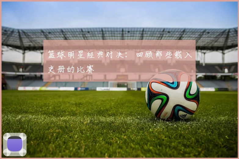 篮球明星经典对决:回顾那些载入史册的比赛