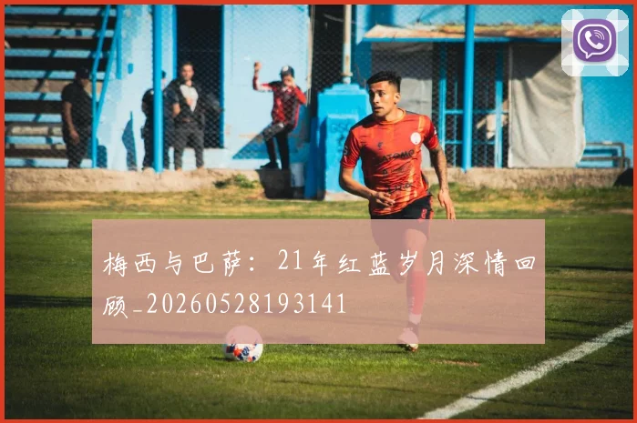 梅西与巴萨:21年红蓝岁月深情回顾_20260528193141