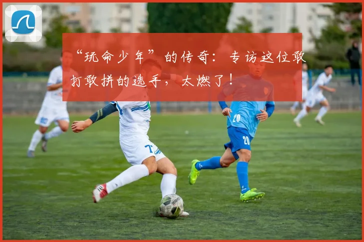 “玩命少年”的传奇:专访这位敢打敢拼的选手,太燃了!