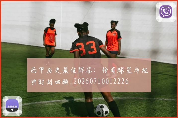 西甲历史最佳阵容:传奇球星与经典时刻回顾_20260710012226