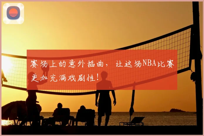 赛场上的意外插曲,让这场NBA比赛更加充满戏剧性!