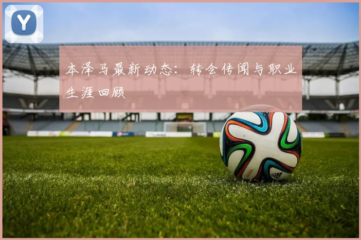 本泽马最新动态：转会传闻与职业生涯回顾