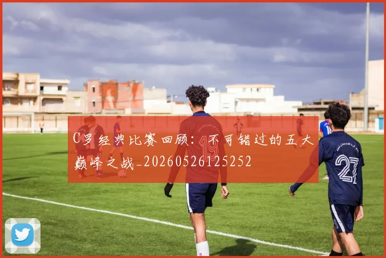 C罗经典比赛回顾：不可错过的五大巅峰之战_20260526125252