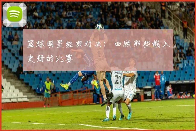 篮球明星经典对决:回顾那些载入史册的比赛