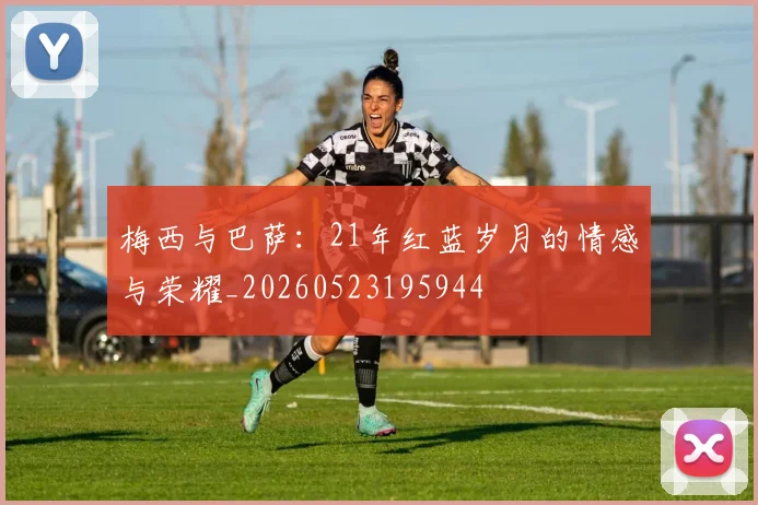 梅西与巴萨:21年红蓝岁月的情感与荣耀_20260523195944