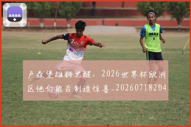 卢森堡雄狮觉醒,2026世界杯欧洲区他们能否制造惊喜_20260718204625