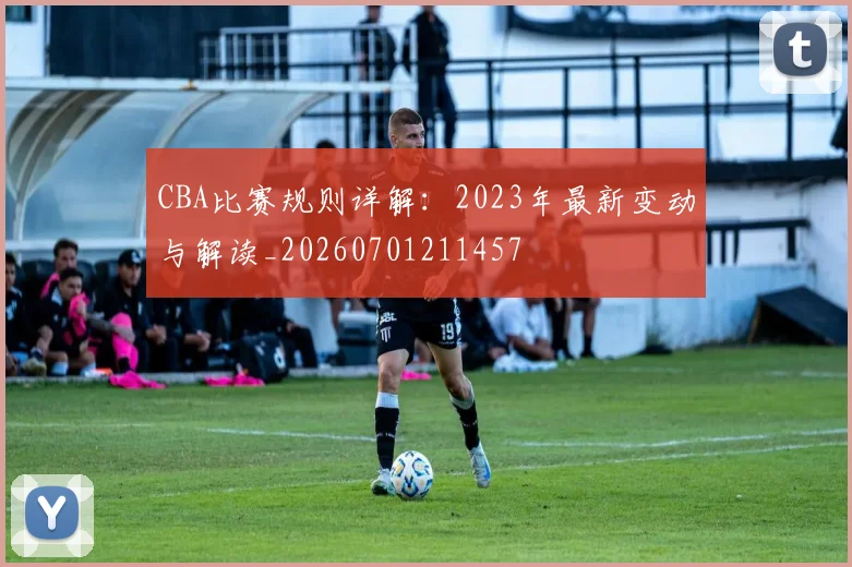 CBA比赛规则详解:2023年最新变动与解读_20260701211457