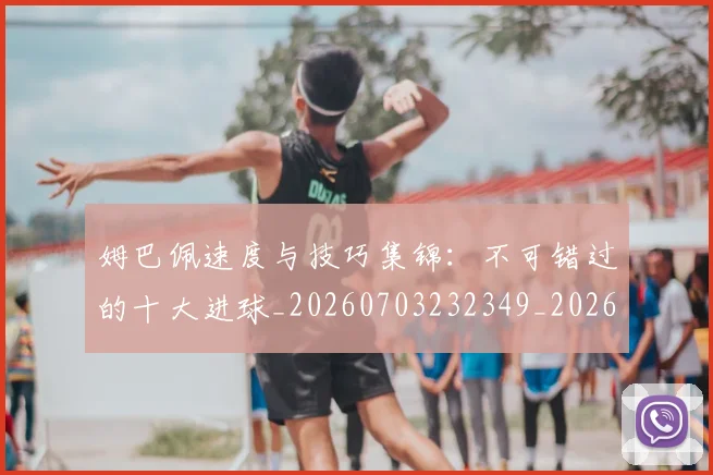 姆巴佩速度与技巧集锦：不可错过的十大进球_20260703232349_20260720191024