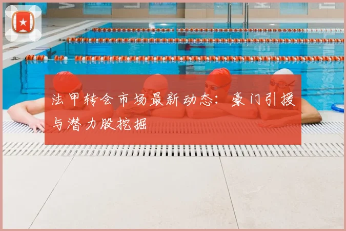 法甲转会市场最新动态：豪门引援与潜力股挖掘
