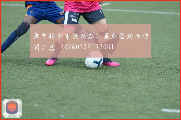 意甲转会市场动态：最新签约与传闻汇总_20260528193001