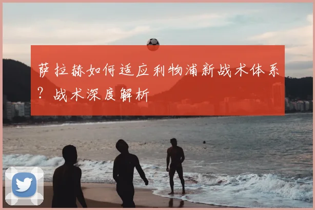 萨拉赫如何适应利物浦新战术体系?战术深度解析