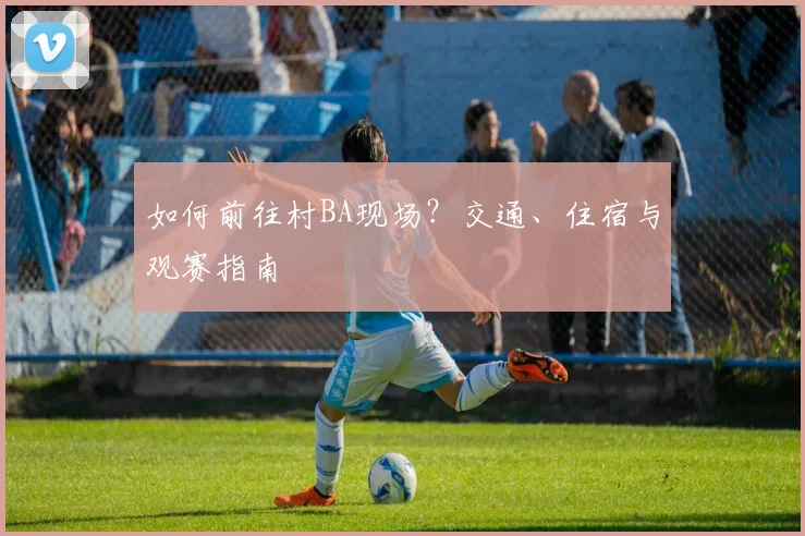 如何前往村BA现场？交通、住宿与观赛指南