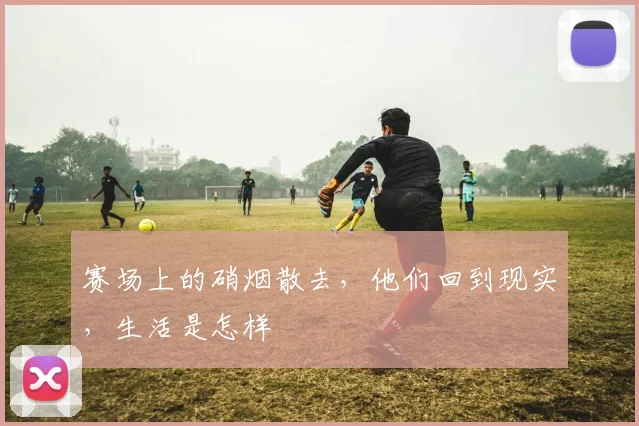 赛场上的硝烟散去，他们回到现实，生活是怎样