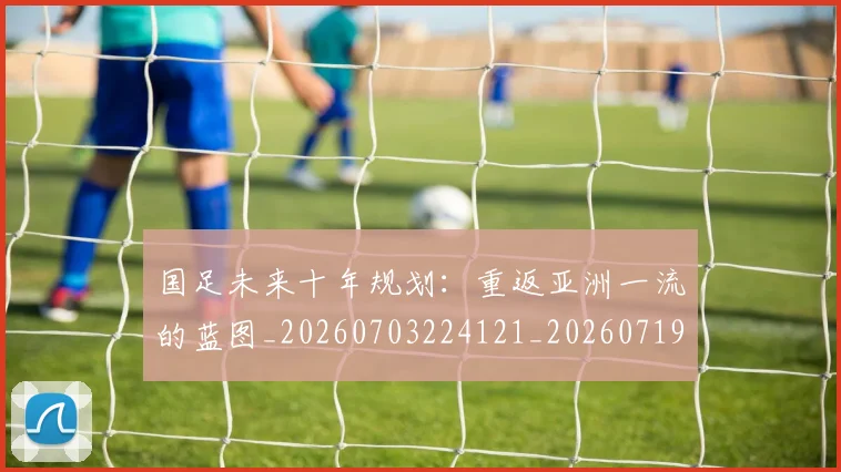 国足未来十年规划：重返亚洲一流的蓝图_20260703224121_20260719164727