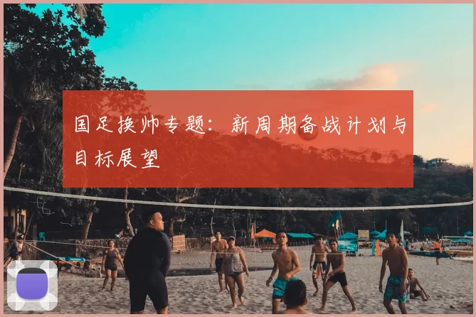 国足换帅专题:新周期备战计划与目标展望