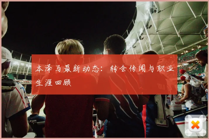 本泽马最新动态：转会传闻与职业生涯回顾